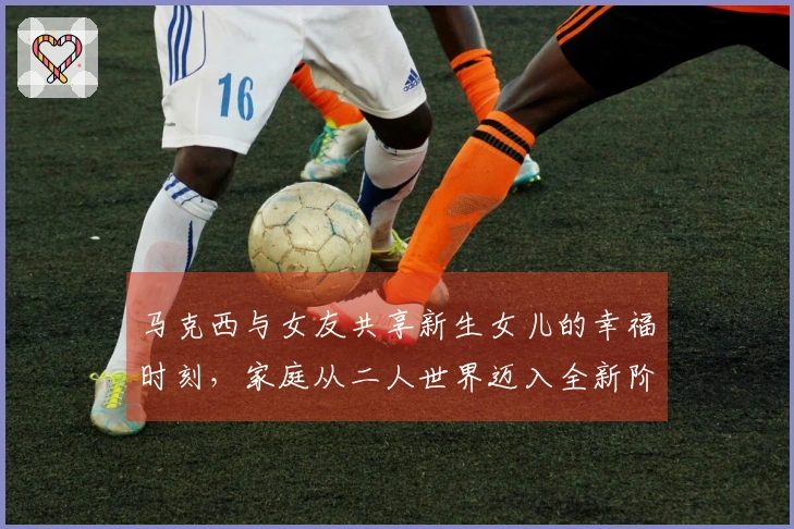 马克西与女友共享新生女儿的幸福时刻，家庭从二人世界迈入全新阶段！