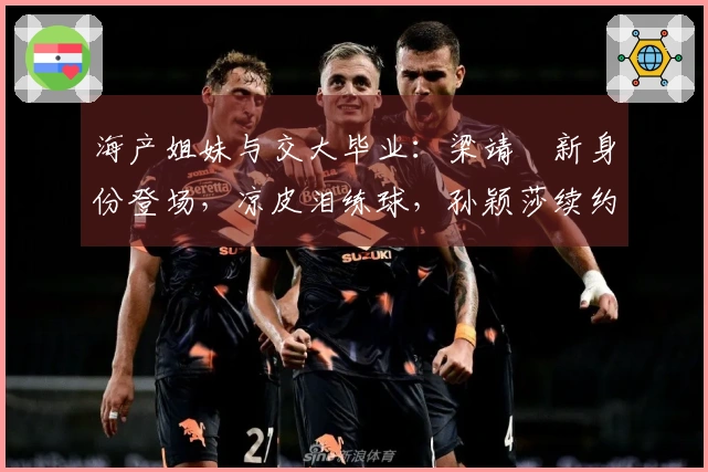 海产姐妹与交大毕业：梁靖崑新身份登场，凉皮泪练球，孙颖莎续约深大