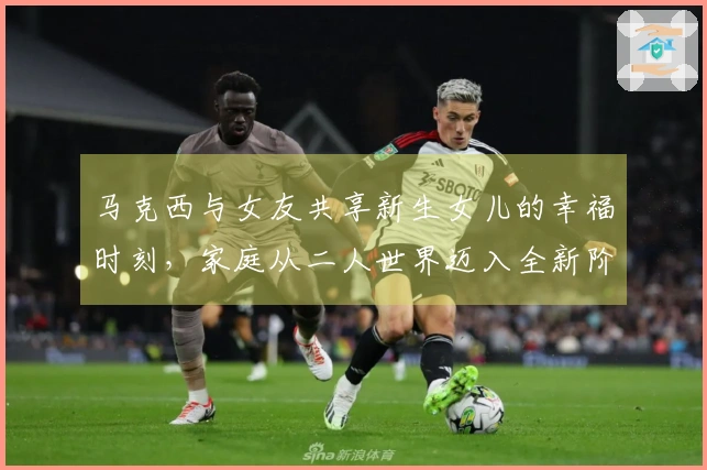 马克西与女友共享新生女儿的幸福时刻，家庭从二人世界迈入全新阶段！